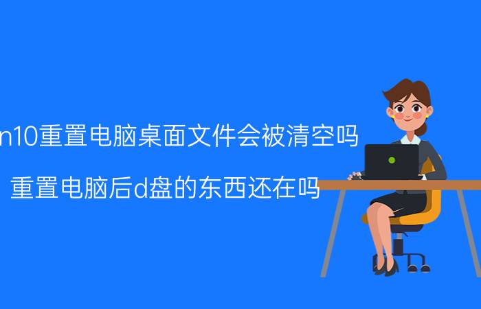 win10重置电脑桌面文件会被清空吗 重置电脑后d盘的东西还在吗？